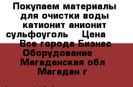   Покупаем материалы для очистки воды катионит анионит сульфоуголь  › Цена ­ 100 - Все города Бизнес » Оборудование   . Магаданская обл.,Магадан г.